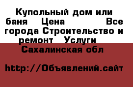 Купольный дом или баня  › Цена ­ 68 000 - Все города Строительство и ремонт » Услуги   . Сахалинская обл.